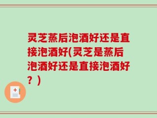 灵芝蒸后泡酒好还是直接泡酒好(灵芝是蒸后泡酒好还是直接泡酒好？)