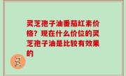 灵芝孢子油番茄红素价格？现在什么价位的灵芝孢子油是比较有效果的