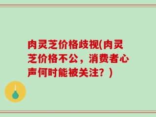 肉灵芝价格歧视(肉灵芝价格不公，消费者心声何时能被关注？)