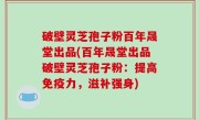 破壁灵芝孢子粉百年晟堂出品(百年晟堂出品破壁灵芝孢子粉：提高免疫力，滋补强身)