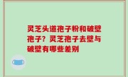 灵芝头道孢子粉和破壁孢子？灵芝孢子去壁与破壁有哪些差别