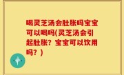 喝灵芝汤会肚胀吗宝宝可以喝吗(灵芝汤会引起肚胀？宝宝可以饮用吗？)
