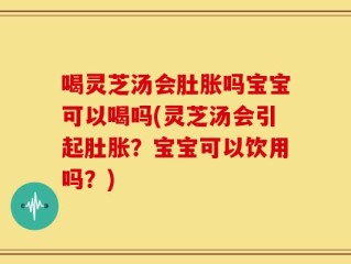 喝灵芝汤会肚胀吗宝宝可以喝吗(灵芝汤会引起肚胀？宝宝可以饮用吗？)