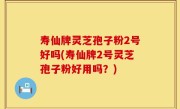 寿仙牌灵芝孢子粉2号好吗(寿仙牌2号灵芝孢子粉好用吗？)