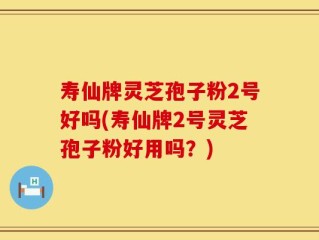 寿仙牌灵芝孢子粉2号好吗(寿仙牌2号灵芝孢子粉好用吗？)