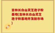 吉林长白山灵芝孢子粉基地(吉林长白山灵芝孢子粉基地开发新市场)