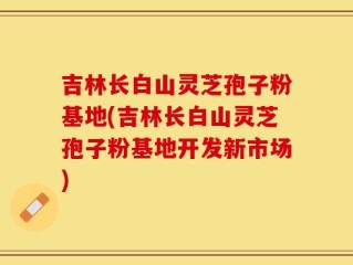 吉林长白山灵芝孢子粉基地(吉林长白山灵芝孢子粉基地开发新市场)