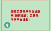 破壁灵芝孢子粉含油脂吗(破解谣言：灵芝孢子粉不含油脂)