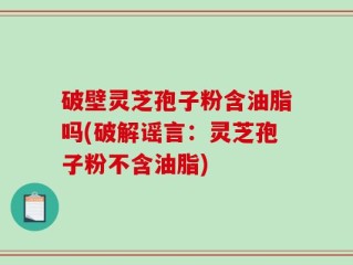 破壁灵芝孢子粉含油脂吗(破解谣言：灵芝孢子粉不含油脂)