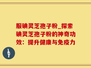 服碘灵芝孢子粉_探索碘灵芝孢子粉的神奇功效：提升健康与免疫力