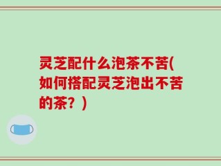 灵芝配什么泡茶不苦(如何搭配灵芝泡出不苦的茶？)