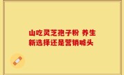 山吃灵芝孢子粉 养生新选择还是营销噱头