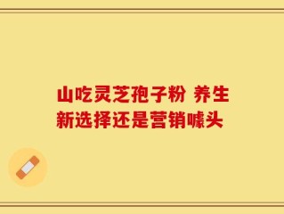 山吃灵芝孢子粉 养生新选择还是营销噱头