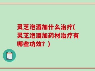 灵芝泡酒加什么治疗(灵芝泡酒加药材治疗有哪些功效？)