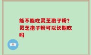 能不能吃灵芝孢子粉？灵芝孢子粉可以长期吃吗
