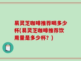 易灵芝咖啡推荐喝多少杯(易灵芝咖啡推荐饮用量是多少杯？)