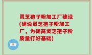 灵芝孢子粉加工厂建设(建设灵芝孢子粉加工厂，为提高灵芝孢子粉质量打好基础)