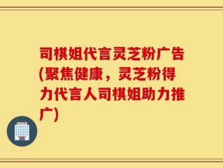 司棋姐代言灵芝粉广告(聚焦健康，灵芝粉得力代言人司棋姐助力推广)