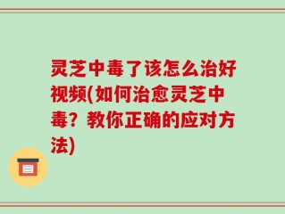 灵芝中毒了该怎么治好视频(如何治愈灵芝中毒？教你正确的应对方法)
