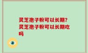灵芝孢子粉可以长期？灵芝孢子粉可以长期吃吗