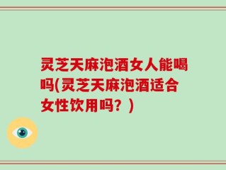 灵芝天麻泡酒女人能喝吗(灵芝天麻泡酒适合女性饮用吗？)