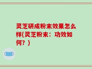 灵芝研成粉末效果怎么样(灵芝粉末：功效如何？)