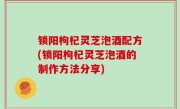 锁阳枸杞灵芝泡酒配方(锁阳枸杞灵芝泡酒的制作方法分享)