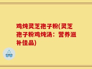 鸡炖灵芝孢子粉(灵芝孢子粉鸡炖汤：营养滋补佳品)