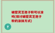 破壁灵芝孢子粉可以涂吗(探讨破壁灵芝孢子粉的涂抹方式)