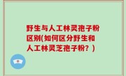 野生与人工林灵孢子粉区别(如何区分野生和人工林灵芝孢子粉？)