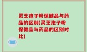 灵芝孢子粉保健品与药品的区别(灵芝孢子粉保健品与药品的区别对比)
