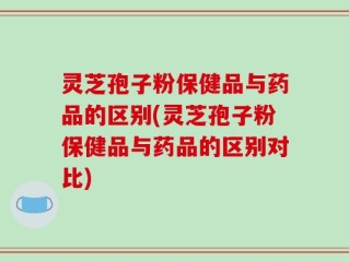 灵芝孢子粉保健品与药品的区别(灵芝孢子粉保健品与药品的区别对比)