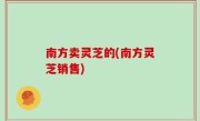 南方卖灵芝的(南方灵芝销售)