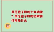灵芝孢子粉的十大功能？灵芝孢子粉的功效和作用是什么