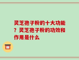 灵芝孢子粉的十大功能？灵芝孢子粉的功效和作用是什么