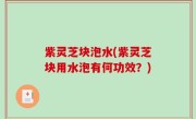 紫灵芝块泡水(紫灵芝块用水泡有何功效？)
