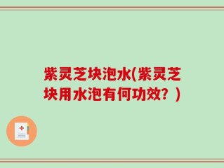 紫灵芝块泡水(紫灵芝块用水泡有何功效？)