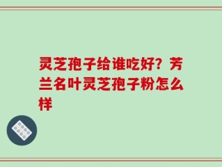 灵芝孢子给谁吃好？芳兰名叶灵芝孢子粉怎么样