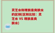 灵芝水和理肤泉爽肤水的区别(区别比较：灵芝水 VS 理肤泉爽肤水)