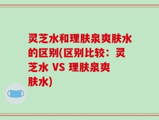 灵芝水和理肤泉爽肤水的区别(区别比较：灵芝水 VS 理肤泉爽肤水)