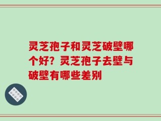 灵芝孢子和灵芝破壁哪个好？灵芝孢子去壁与破壁有哪些差别
