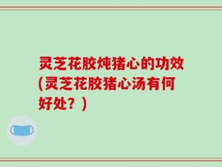 灵芝花胶炖猪心的功效(灵芝花胶猪心汤有何好处？)