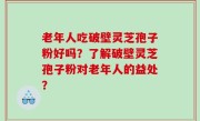 老年人吃破壁灵芝孢子粉好吗？了解破壁灵芝孢子粉对老年人的益处？