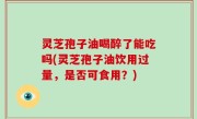 灵芝孢子油喝醉了能吃吗(灵芝孢子油饮用过量，是否可食用？)