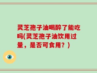 灵芝孢子油喝醉了能吃吗(灵芝孢子油饮用过量，是否可食用？)