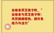 谷维素灵芝孢子粉_“谷维素与灵芝孢子粉：天然健康搭档，提升免疫力与活力”