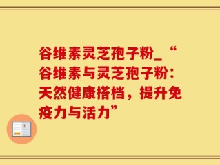 谷维素灵芝孢子粉_“谷维素与灵芝孢子粉：天然健康搭档，提升免疫力与活力”