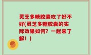 灵芝多糖胶囊吃了好不好(灵芝多糖胶囊的实际效果如何？一起来了解！)