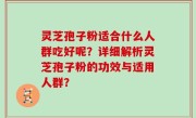 灵芝孢子粉适合什么人群吃好呢？详细解析灵芝孢子粉的功效与适用人群？