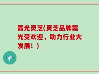 霞光灵芝(灵芝品牌霞光受欢迎，助力行业大发展！)